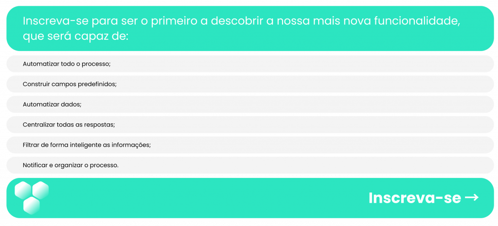 Inscreva-se para ser o primeiro a descobrir a nossa mais nova funcionalidade, que será capaz de:  Automatizar todo o processo;  Construir campos predefinidos;  Automatizar dados;  Centralizar todas as respostas;  Filtrar de forma inteligente as informações;  Notificar e organizar o processo.